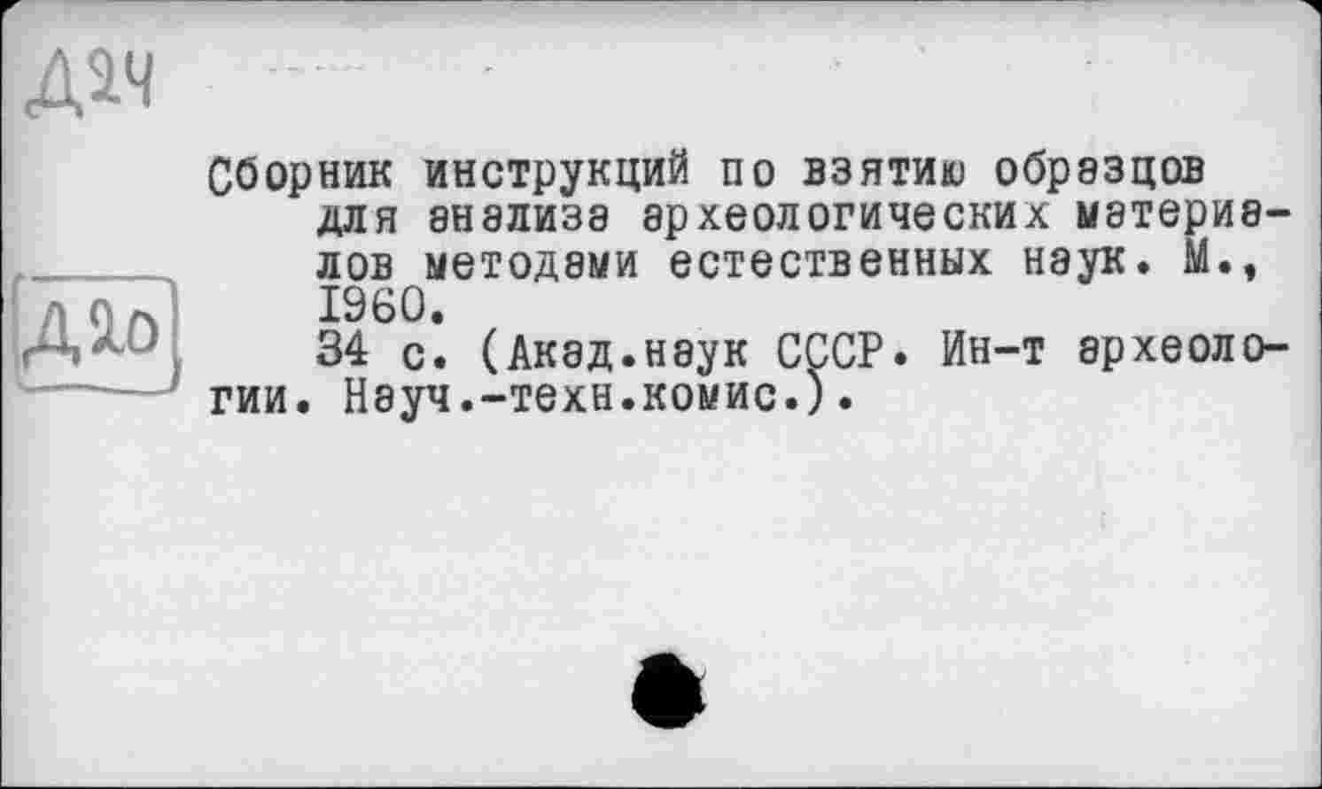 ﻿Дач
№.
Сборник инструкций по взятию образцов для 8Н8ЛИЗЭ археологических материалов методами естественных наук. М., I960.
34 с. (Акад.наук СССР. Ин-т археологии. Науч.-техн.комис.).